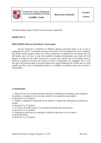 Pruebas de Acceso a Enseñanzas Universitarias Oficiales de Grado Castilla y León Historia de la Filosofía EXAMEN 2 páginas El alumno deberá elegir UNO de los dos ejercicios siguientes EJERCICIO A DESCARTES Discurso del Método Cuarta parte En fin despiertos o dormidos no debemos dejarnos persuadir nunca si no es por la evidencia de la razón Y adviértase que digo de la razón no de la imaginación o de los sentidos Del mismo modo porque veamos el sol muy claramente no debemos por ello juzgar que se…