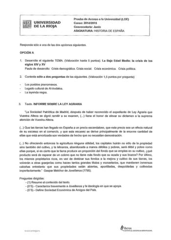 UNIVERSIDAD DE LA RIOJA Prueba de Acceso a la Universidad LOE Curso 20142015 Convocatoria Junio ASIGNATURA HISTORIA DE ESPAÑA Responda sólo a una de las dos opciones siguientes OPCIÓN A 1 Desarrolle el siguiente TEMA Valoración hasta 5 puntos La Baja Edad Media la crisis de los siglos XIV y XV Pauta de desarrollo Crisis demográfica Crisis social Crisis económica Crisis polltica 2 Conteste sólo a dos preguntas de las siguientes Valoración 15 puntos por pregunta Los pueblos prerromanos Legado cul…