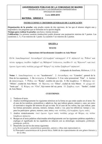 UNIVERSIDADES PÚBLICAS DE LA COMUNIDAD DE MADRID PRUEBADEACCESOALASENSEÑANZASUNIVERSITARIAS OFICIALESDEGRADO Curso 20092010 MATERIA GRIEGO II INSTRUCCIONES Y CRITERIOS GENERALES DE CALIFICACIÓN Organización de la prueba esta prueba consta de dos opciones de las que el alumno elegirá una y responderá a las preguntas que se formulan en la opción elegida Tiempo para realizar la prueba una hora y treinta minutos Calificación La primera cuestión traducción podrá alcanzar una puntuación máxima de 5 p…