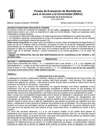 UNIVERSIDAD DE EXTREMADURA Prueba de Evaluación de Bachillerato para el Acceso a la Universidad EBAU Universidad de Extremadura Curso 20222023 Materia Lengua extranjera FRANCÉS Tiempo máximo de la prueba 1h 30 min INSTRUCCIONES PARA REALIZAR EL EXAMEN El examen consta de 4 bloques de preguntas de las cuales únicamente se habrá de responder a un determinado número tal y como se especifica en cada uno de los bloques Todas las respuestas serán redactadas en lengua francesa  La puntuación máxima de…