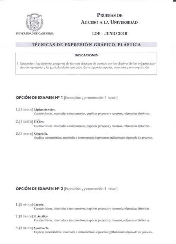 PRUEBAS DE ACCFSO A LA U NIVERSIDAD LOE  JUNIO 2010 TÉCNICAS DE EXPRESIÓN GRÁFICOPLÁSTICA INDICACIONES 1 Responde J lo s siguientes pregunlJS de lénicos plóslicos de ocuro con bs úbjelivos de los imágenes posi bles ce representar y los polticulolidodes q ue codo écnico pueden aportar moteioes y su minip vloción OPCIÓN DE EXAMEN N2 1 Exposición y presentación I PUNTO l 3 PUNTOS Lápices de color Caracterfsricas  materiales e instrumentos exlicaJ procesos y recursos referencias históricas 2 3 UIIT…