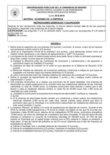 UNIVERSIDADES PÚBLICAS DE LA COMUNIDAD DE MADRID EVALUACIÓN PARA EL ACCESO A LAS ENSEÑANZAS UNIVERSITARIAS OFICIALES DE GRADO Curso 20182019 MATERIA ECONOMÍA DE LA EMPRESA INSTRUCCIONES GENERALES Y CALIFICACIÓN Después de leer atentamente todas las preguntas el alumno deberá escoger una de las dos opciones propuestas y responder a las cuestiones de la opción elegida CALIFICACIÓN Las preguntas 1 y 2 se valorarán sobre 1 punto cada una las preguntas 3 a 6 sobre 2 puntos cada una TIEMPO 90 minutos…