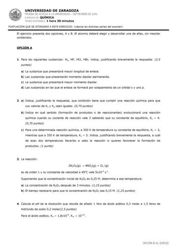 UNIVERSIDAD DE ZARAGOZA PRUEBA DE ACCESO A LA UNIVERSIDAD  SEPTIEMBRE DE 2010 EJERCICIO DE QUÍMICA TIEMPO DISPONIBLE 1 hora 30 minutos PUNTUACIÓN QUE SE OTORGARÁ A ESTE EJERCICIO véanse las distintas partes del examen El ejercicio presenta dos opciones A y B El alumno deberá elegir y desarrollar una de ellas sin mezclar contenidos OPCIÓN A 1 Para las siguientes sustancias H2 HF HCl HBr indica justificando brevemente la respuesta 25 puntos a La sustancia que presentará mayor longitud de enlace b…