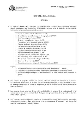 IVERSIDAD DE VIEDO Vicerrectorado de Estudiantes y Empleo PRUEBAS DE ACCESO A LA UNIVERSIDAD Curso 20092010 ECONOMÍA DE LA EMPRESA OPCIÓN A 1 La empresa CABRALES SL dedicada a la comercialización de quesos y otros productos derivados lácteos artesanales y que da trabajo a 25 empleados dispone a 31 de diciembre de la siguiente información sobre su patrimonio valorado en euros  Dinero en cuentas corrientes bancarias 12500  El local donde desarrolla el negocio de su propiedad 240000  Una furgoneta…