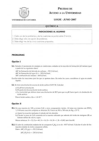 PRUEBAS DE ACCESO A LA UNIVERSIDAD UNIVERSIDAD DE CANTABRIA LOGSEJUNIO 2007 QUÍMICA INDICACIONES AL ALUMNO 1 Cada uno de los problemas y de las cuestiones se puntúa sobre 2 PUNTOS 2 Debe elegir sólo una opción de problemas 3 Debe elegir tres de las cinco cuestiones propuestas PROBLEMAS Opción I 11 Calcular el incremento de entalpía en condiciones estándar en la reacción de formación del metano gas a partir de los siguientes datos H de formación del dióxido de carbono 3935 kJmol H de formación d…