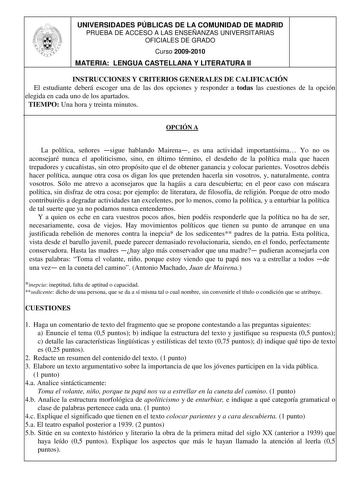 UNIVERSIDADES PÚBLICAS DE LA COMUNIDAD DE MADRID PRUEBA DE ACCESO A LAS ENSEÑANZAS UNIVERSITARIAS OFICIALES DE GRADO Curso 20092010 MATERIA LENGUA CASTELLANA Y LITERATURA II INSTRUCCIONES Y CRITERIOS GENERALES DE CALIFICACIÓN El estudiante deberá escoger una de las dos opciones y responder a todas las cuestiones de la opción elegida en cada uno de los apartados TIEMPO Una hora y treinta minutos OPCIÓN A La política señores sigue hablando Mairena es una actividad importantísima Yo no os aconseja…