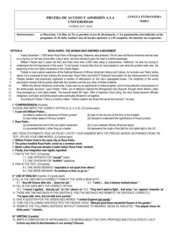 PRUEBA DE ACCESO Y ADMISIÓN A LA UNIVERSIDAD CURSO 20172018 LENGUA EXTRANJERA Inglés Instrucciones a Duración 1 h30m b No se permite el uso de diccionario c La puntuación está indicada en las preguntas d Se debe realizar una de las dos opciones A o B completa sin mezclar las respuestas OPTION A ROSA PARKS THE WOMAN WHO INSPIRED A MOVEMENT 1 It was December 1 1955 when Rosa Parks of Montgomery Alabama was arrested The 42yearold African American woman was 2 on a city bus on her way home after a d…