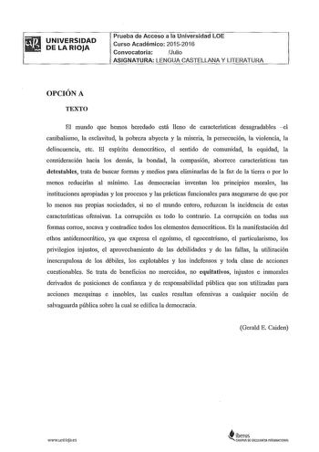 UNIVERSIDAD DE LA RIOJA Prueba de Acceso a la Universidad LOE Curso Académico 20152016 Convocatoria Julio ASIGNATURA LENGUA CASTELLANA Y LITERATURA OPCIÓN A TEXTO El mundo que hemos heredado está lleno de características desagradables 1 canibalismo la esclavitud la pobreza abyecta y la miseria la persecución la violencia la delincuencia etc El espíritu democrático el sentido de comunidad la equidad la consideración hacia los demás la bondad la compasión aborrece características tan detestables …