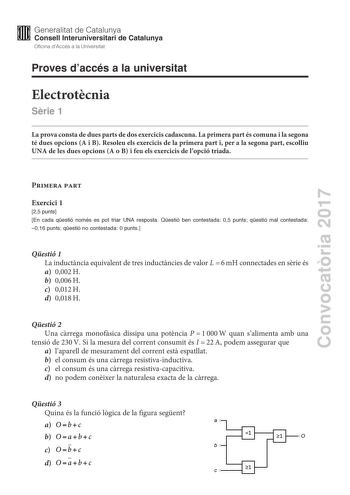 Convocatria 2017 Proves daccés a la universitat Electrotcnia Srie 1 La prova consta de dues parts de dos exercicis cadascuna La primera part és comuna i la segona té dues opcions A i B Resoleu els exercicis de la primera part i per a la segona part escolliu UNA de les dues opcions A o B i feu els exercicis de lopció triada Primera part Exercici 1 25 punts En cada qestió només es pot triar UNA resposta Qestió ben contestada 05 punts qestió mal contestada 016 punts qestió no contestada 0 punts Qe…