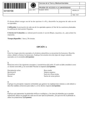 11 1111 1 111 111 111 11 11 03100156  Junio  2013 Ciencias de la Tierra y Medioambientales 1 PRUEBA DE ACCESO A LA UNIVERSIDAD Duración 90min 1 MODELO 01 Hoja 1 de 2 El alumno deberá escoger una de las dos opciones A o B y desarrollar las preguntas de cada uno de sus apartados Calificación la puntuación de cada uno de los apartados aparece al final de las cuestiones planteadas La calificación total será de 1Opuntos Criterios de Evaluación se valorará positivamente el uso de dibujos esquemas etc…