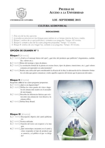 PRUEBAS DE ACCESO A LA UNIVERSIDAD UNIVERSIDAD DE CANTABRIA LOE  SEPTIEMBRE 2015 CULTURA AUDIOVISUAL INDICACIONES 1 Elija una de las dos opciones 1 La prueba se estructura en tres bloques para realizar en un tiempo máximo de hora y media 2 Bloque I análisis de un spot publicitario conteste a sus preguntas Tiempo 45 minutos 3 Bloque II conteste a dos de las cuatro preguntas propuestas Tiempo 15 minutos 4 Bloque III análisis de una imagen fija conteste a sus preguntas Tiempo 30 minutos OPCIÓN DE …