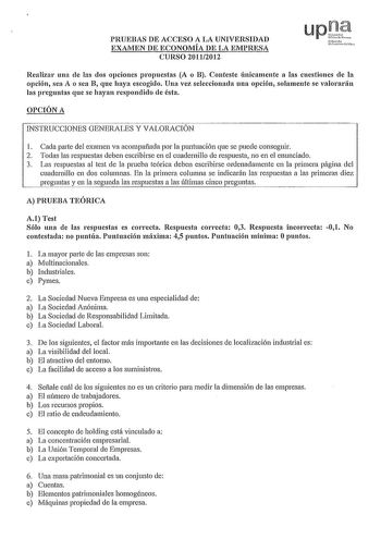 PRUEBAS DE ACCESO A LA UNIVERSIDAD EXAMEN DE ECONOMÍA DE LA EMPRESA CURSO 20112012 Realizar una de las dos opciones propuestas A o B Conteste únicamente a las cuestiones de la opción sea A o sea B que haya escogido Una vez seleccionada una opción solamente se valorarán las preguntas que se hayan respondido de ésta OPCIÓN A INSTRUCCIONES GENERALES Y VALORACIÓN 1 Cada parte del examen va acompañada por la puntuación que se puede conseguir 2 Todas las respuestas deben escribirse en el cuadernillo …