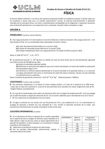 unlVERSIDAD DE CASTlllAlA mAnCHA Pruebas de Acceso a Estudios de Grado PAEG FÍSICA El alumno deberá contestar a una de las dos opciones propuestas A o B Los problemas puntúan 3 puntos cada uno las cuestiones 1 punto cada una y la cuestión experimental 1 punto Se valorará prioritariamente la aplicación razonada de los principios físicos así como el planteamiento acompañado de los diagramas o esquemas necesarios para el desarrollo del ejercicio y una exposición clara y ordenada Se podrá utilizar …