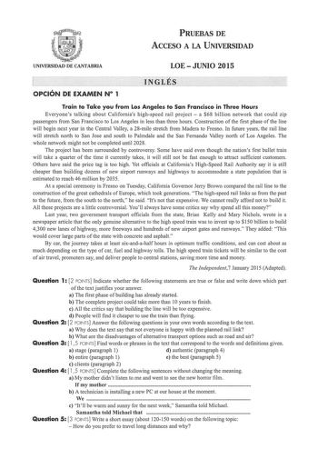 PRUEBAS DE ACCESO A LA UNIVERSIDAD UNIVERSIDAD DE CANTABRIA LOEJUNIO 2015 e iNGits 0Pc1óN DE EXAMEN N 1 Train to Take you from Los Angeles to San Francisco in Three Hours Everyones talking about Californias highspeed rail project  a 68 billion network that could zip passengers from San Francisco to Los Angeles in less than three hours Construction of the first phase of the line will begin next year in the Central Valley a 28mile stretch from Madera to Fresno In future years the rail line will s…