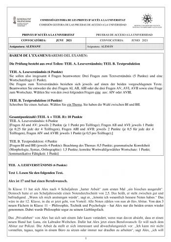 COMISSIÓ GESTORA DE LES PROVES DACCÉS A LA UNIVERSITAT COMISIÓN GESTORA DE LAS PRUEBAS DE ACCESO A LA UNIVERSIDAD PROVES DACCÉS A LA UNIVERSITAT CONVOCATRIA JUNY 2021 Assignatura ALEMANY PRUEBAS DE ACCESO A LA UNIVERSIDAD CONVOCATORIA JUNIO 2021 Asignatura ALEMÁN BAREM DE LEXAMENBAREMO DEL EXAMEN Die Prfung besteht aus zwei Teilen TEIL A Leseverstndnis TEIL B Textproduktion TEIL A Leseverstndnis 6 Punkte Sie sollen also insgesamt 4 Fragen beantworten Drei Fragen zum Textverstndnis 5 Punkte und …