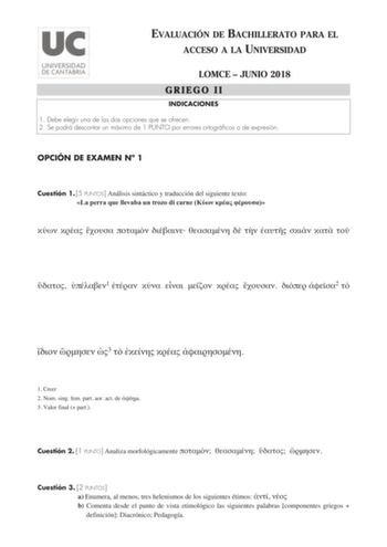 EVALUACIÓN DE BACHILLERATO PARA EL ACCESO A LA UNIVERSIDAD LOMCE  JUNIO 2018 GRIEGO II INDICACIONES 1 Debe elegir una de las dos opciones que se ofrecen 2 Se podrá descontar un máximo de 1 PUNTO por errores ortográficos o de expresión OPCIÓN DE EXAMEN N 1 Cuestión 1 5 PUNTOS Análisis sintáctico y traducción del siguiente texto La perra que llevaba un trozo di carne                 1        2    3     1 Creer 2 Nom sing fem part aor act de  3 Valor final  part Cuestión 2 1 PUNTO Analiza morfológ…