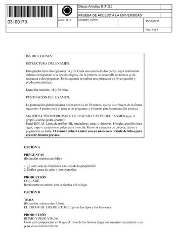 11 1111 1 111 111 1 111 1 11 03100179  Junio  2015 Dibujo Artístico 11 F G 1 PRUEBA DE ACCESO A LA UNIVERSIDAD 1 Duración 90min MODELO 01 Hoja 1 de 1 INSTRUCCIONES ESTRUCTURA DEL EXAMEN Esta prueba tiene dos opciones A y B Cada una consta de dos partes cuya realización deberá corresponder a la opción elegida En la primera se desarrolla un tema o se da respuesta a dos preguntas En la segunda se realiza una propuesta de investigación y producción plástica Duración máxima lh y 30 mins PUNTUACIÓN D…