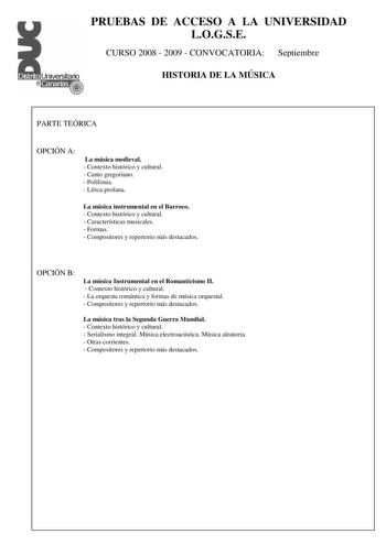 PRUEBAS DE ACCESO A LA UNIVERSIDAD LOGSE CURSO 2008  2009  CONVOCATORIA Septiembre HISTORIA DE LA MÚSICA PARTE TEÓRICA OPCIÓN A La música medieval  Contexto histórico y cultural  Canto gregoriano  Polifonía  Lírica profana La música instrumental en el Barroco  Contexto histórico y cultural  Características musicales  Formas  Compositores y repertorio más destacados OPCIÓN B La música Instrumental en el Romanticismo II  Contexto histórico y cultural  La orquesta romántica y formas de música orqu…