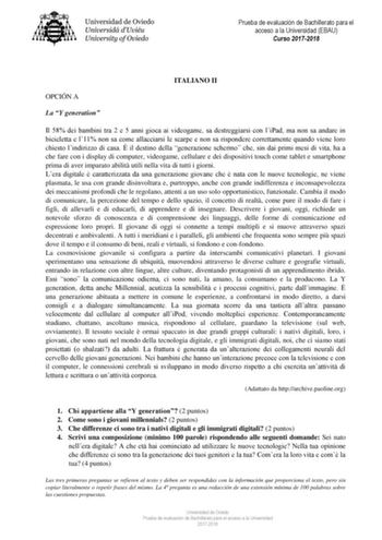 Prueba de evaluación de Bachillerato para el acceso a la Universidad EBAU Curso 20172018 ITALIANO II OPCIÓN A La Y generation Il 58 dei bambini tra 2 e 5 anni gioca ai videogame sa destreggiarsi con liPad ma non sa andare in bicicletta e l11 non sa come allacciarsi le scarpe e non sa rispondere correttamente quando viene loro chiesto lindirizzo di casa  il destino della generazione schermo che sin dai primi mesi di vita ha a che fare con i display di computer videogame cellulare e dei dispositi…