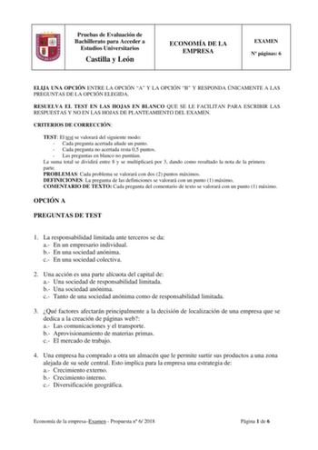 Pruebas de Evaluación de Bachillerato para Acceder a Estudios Universitarios Castilla y León ECONOMÍA DE LA EMPRESA EXAMEN N páginas 6 ELIJA UNA OPCIÓN ENTRE LA OPCIÓN A Y LA OPCIÓN B Y RESPONDA ÚNICAMENTE A LAS PREGUNTAS DE LA OPCIÓN ELEGIDA RESUELVA EL TEST EN LAS HOJAS EN BLANCO QUE SE LE FACILITAN PARA ESCRIBIR LAS RESPUESTAS Y NO EN LAS HOJAS DE PLANTEAMIENTO DEL EXAMEN CRITERIOS DE CORRECCIÓN TEST El test se valorará del siguiente modo  Cada pregunta acertada añade un punto  Cada pregunta…