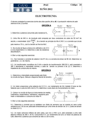 CiUG C ll KJ lTlltL lERIf RI lll l lCIA PAU XUÑO 2012 Código 24 ELECTROTECNIA O alumno contestará os exercicios dunha das dúas opcións A ou B A puntuación máxima de cada exercicio é de 25 puntos OPCIÓN A R13 W R31 W 1Determina a potencia consumida pola resistencia R3  V10V R21 W V5V  2 Unha liña de 640 m de lonxitude está composta por dous condutores de cobre de 50 mm2 de sección e resistividade 0017  mm2  Se a tensión ao principio da liña é 240 V e a corrente que circula m pola mesma e 75 A ca…