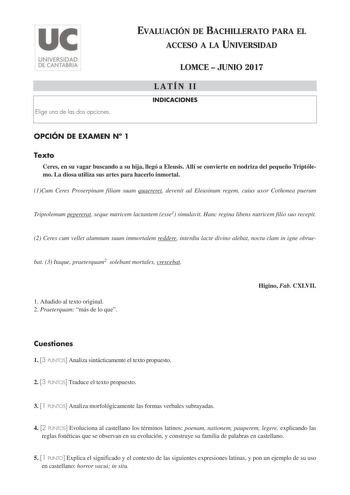 Elige una de las dos opciones EVALUACIÓN DE BACHILLERATO PARA EL ACCESO A LA UNIVERSIDAD LOMCE  JUNIO 2017 LATÍN II INDICACIONES OPCIÓN DE EXAMEN N 1 Texto Ceres en su vagar buscando a su hija llegó a Eleusis Allí se convierte en nodriza del pequeño Triptólemo La diosa utiliza sus artes para hacerlo inmortal 1Cum Ceres Proserpinam filiam suam quaereret devenit ad Eleusinum regem cuius uxor Cothonea puerum Triptolemum pepererat seque nutricem lactantem esse1 simulavit Hanc regina libens nutricem…