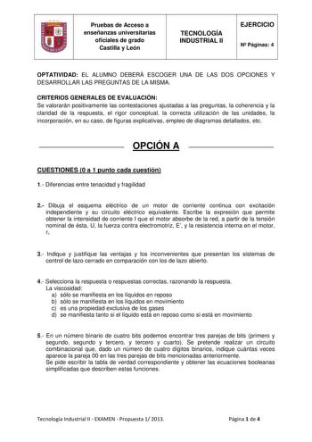 Pruebas de Acceso a enseñanzas universitarias oficiales de grado Castilla y León TECNOLOGÍA INDUSTRIAL II EJERCICIO N Páginas 4 OPTATIVIDAD EL ALUMNO DEBERÁ ESCOGER UNA DE LAS DOS OPCIONES Y DESARROLLAR LAS PREGUNTAS DE LA MISMA CRITERIOS GENERALES DE EVALUACIÓN Se valorarán positivamente las contestaciones ajustadas a las preguntas la coherencia y la claridad de la respuesta el rigor conceptual la correcta utilización de las unidades la incorporación en su caso de figuras explicativas empleo d…