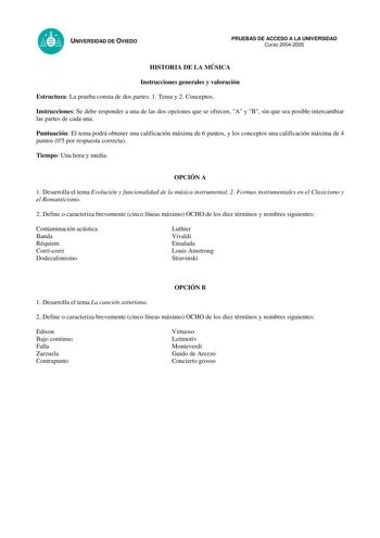 UNIVERSIDAD DE OVIEDO PRUEBAS DE ACCESO A LA UNIVERSIDAD Curso 20042005 HISTORIA DE LA MÚSICA Instrucciones generales y valoración Estructura La prueba consta de dos partes 1 Tema y 2 Conceptos Instrucciones Se debe responder a una de las dos opciones que se ofrecen A y B sin que sea posible intercambiar las partes de cada una Puntuación El tema podrá obtener una calificación máxima de 6 puntos y los conceptos una calificación máxima de 4 puntos 05 por respuesta correcta Tiempo Una hora y media…