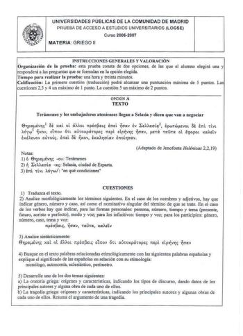 UNIVERSIDADES PÚBLICAS DE LA COMUNIDAD DE MADRID PRUEBA DE ACCESO A ESTUDIOS UNIVERSITARIOS LOGSE Curso 20062007 MATERIA GRIEGO 11 INSTR UCCIONES GENERA LES Y VALORACI ÓN Organización de la prueba esta prueba consta de dos opciones de las que el alumno elegirá una y responderá a las preguntas que se formulan en la opción elegida Tiempo para realizar la prueba una hora y treinta minutos Calificación La primera cuestión traducción podrá alcanzar una puntuación máxima de 5 puntos Las cuestiones 23…