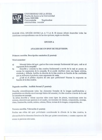 up UNIVERSIDAD DE LA RIOJA Prueba de Acceso a la Universidad Curso 20052006 Convocatoria Septiembre ASIGNATURA IMAGEN ELEGIR UNA OPCIÓN ENTRE LA A Y LA B El alumno deberá desarrollar todas las cuestiones correspondientes a una de las dos opciones según su elección OPCION A ANALISIS DE UN SPOT DE TELEVISION Primera cuestión Descripción semántica 2 puntos Nivel semántico a Mensaje básico del spot qué se dice como mensaje fundamental del spot cuál es el argumento de la campaña b Describe y comenta…