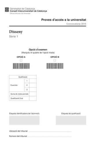 Generalitat de Catalunya Consell lnteruniversitari de Catalunya Oficina dAccés a la Universitat Proves daccés a la universitat Convocatria 2016 Disseny Srie 1 Opció dexamen Marqueu el quadre de lopció triada OPCIÓ A D OPCIÓ B D Qualificació 1 Exercicis 2 3 Suma de notes parcials Qualificació final Etiqueta identificadora de lalumnea Etiqueta de qualificació Ubicació del tribunal  Número del tribunal  La prova consta de tres exercicis Feu lexercici 1 i per als exercicis 2 i 3 trieu UNA de les du…