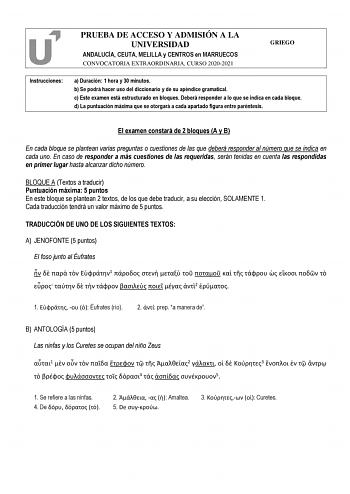 PRUEBA DE ACCESO Y ADMISIÓN A LA UNIVERSIDAD ANDALUCÍA CEUTA MELILLA y CENTROS en MARRUECOS CONVOCATORIA EXTRAORDINARIA CURSO 20202021 GRIEGO Instrucciones a Duración 1 hora y 30 minutos b Se podrá hacer uso del diccionario y de su apéndice gramatical c Este examen está estructurado en bloques Deberá responder a lo que se indica en cada bloque d La puntuación máxima que se otorgará a cada apartado figura entre paréntesis   El examen constará de 2 bloques A y B En cada bloque se plantean varias …