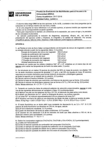 UNIVERSIDAD DE LA RIOJA Prueba de Evaluación de Bachillerato para el Acceso a la Universidad EBAU Curso Académico 20172018 ASIGNATURA QUÍMICA  El alumno debe elegir UNA de las dos opciones la A o la B y contestar a las cinco preguntas que la componen en un tiempo máximo de una hora y media  Si en una pregunta se hace referencia a un proceso químico el alumno tendrá que expresar este proceso con la correspondiente ecuación ajustada  Tiene gran importancia la claridad y la coherencia en la exposi…