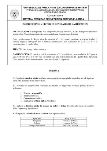 UNIVERSIDADES PÚBLICAS DE LA COMUNIDAD DE MADRID PRUEBA DE ACCESO A LAS ENSEÑANZAS UNIVERSITARIAS OFICIALES DE GRADO Curso 20122013 MATERIA TÉCNICAS DE EXPRESIÓN GRÁFICOPLÁSTICA INSTRUCCIONES Y CRITERIOS GENERALES DE CALIFICACIÓN INSTRUCCIONES Esta prueba está compuesta por dos opciones A y B Sólo puede realizarse una de ellas No está permitido ejecutar apartados de dos opciones distintas Cada opción consta de 4 ejercicios La cuestión n 1 de carácter práctico se realizará sobre el soporte espec…