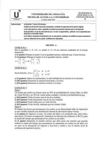 Universidades Públicas de Andalucía UNIVERSIDADES DE ANDALUCÍA PRUEBA DE ACCESO A LA UNIVERSIDAD CURSO 20082009 MATEMÁTICAS APLICADAS A LAS CIENCIAS SOCIALES 11 Instrucciones a Duración 1 hora y 30 minutos b Elija una de las dos opciones propuestas y conteste los ejercicios de la opción elegida c En cada ejercicio parte o apartado se indica la puntuación máxima que le corresponde d Se permitirá el uso de calculadoras que no sean programables gráficas ni con capacidad para almacenar o transmitir…