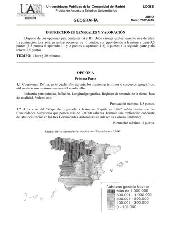 Universidades Públicas de la Comunidad de Madrid Prueba de Acceso a Estudios Universitarios GEOGRAFÍA LOGSE JUNIO Curso 20022003 INSTRUCCIONES GENERALES Y VALORACIÓN Dispone de dos opciones para contestar A y B Debe escoger exclusivamente una de ellas La puntuación total será en ambas opciones de 10 puntos correspondiendo a la primera parte 35 puntos 15 puntos al apartado 11 y 2 puntos al apartado 12 4 puntos a la segunda parte y ala tercera 25 puntos TIEMPO 1 hora y 30 minutos OPCIÓN A Primera…