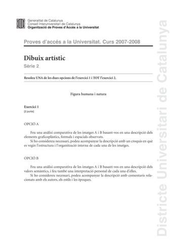 Districte Universitari de Catalunya Generalitat de Catalunya Consell lnteruniversitari de Catalunya Organització de Proves dAccés a la Universitat Proves daccés a la Universitat Curs 20072008 Dibuix artístic Srie 2 Resoleu UNA de les dues opcions de lexercici 1 i TOT lexercici 2 Figura humana i natura Exercici 1 2 punts OPCIÓ A Feu una anlisi comparativa de les imatges A i B basantvos en una descripció dels elements graficoplstics formals i espacials observats Si ho considereu necessari podeu a…