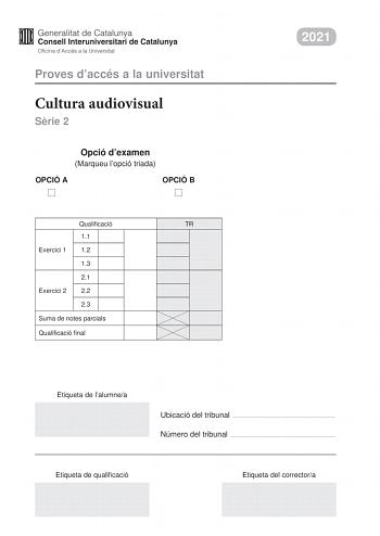 Proves daccés a la universitat Cultura audiovisual Srie 2 Opció dexamen Marqueu lopció triada OPCIÓ A OPCIÓ B Qualificació TR 11 Exercici 1 12 13 21 Exercici 2 22 23 Suma de notes parcials Qualificació final 2021 Etiqueta de lalumnea Ubicació del tribunal  Número del tribunal  Etiqueta de qualificació Etiqueta del correctora Feu lexercici 1 i escolliu UNA de les dues opcions A o B de lexercici 2 Exercici 1 3 punts en total Responeu de manera concisa a DUES de les qestions segents 11 Quines són …