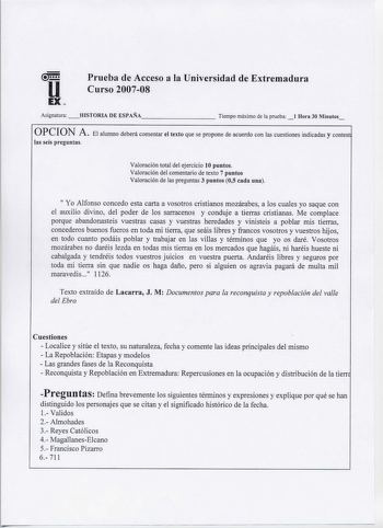 u EX  Pr ueba de Acceso a la Universidad de Extremadura C urso 200708 Asignatura HISTORIA DE ESPAÑA         Tiempo máximo de la prueba  1 Hora 30 Minutos opeIoN A  El alumno deberá comentar el texto que se propone de acuerdo con las cuestiones indicadas y contest las seis preguntas Valoración total del ejercicio 10 puntos Valoración del comentario de texto 7 puntos Valoración de las preguntas 3 puntos 05 cada una  Yo Alfonso concedo esta carta a vosotros cristianos mozárabes a los cuales yo saq…