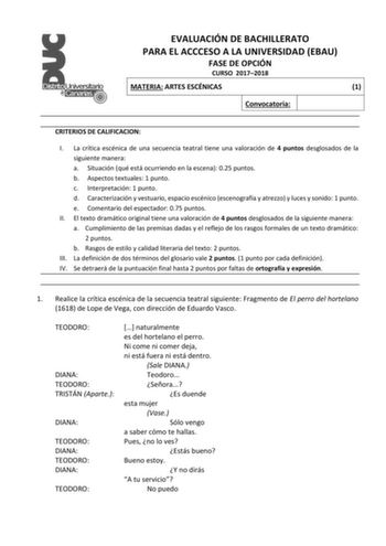 EVALUACIÓN DE BACHILLERATO PARA EL ACCCESO A LA UNIVERSIDAD EBAU FASE DE OPCIÓN CURSO 20172018 MATERIA ARTES ESCÉNICAS 1 Convocatoria CRITERIOS DE CALIFICACION I La crítica escénica de una secuencia teatral tiene una valoración de 4 puntos desglosados de la siguiente manera a Situación qué está ocurriendo en la escena 025 puntos b Aspectos textuales 1 punto c Interpretación 1 punto d Caracterización y vestuario espacio escénico escenografía y atrezzo y luces y sonido 1 punto e Comentario del es…