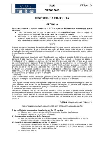 CiUG COMIS IÓN INTERUNIVERSITAR IA DE GALICIA PAU XUÑO 2012 Código 04 HISTORIA DA FILOSOFÍA OPCIÓN A L e a a te n ta me n t e o seguinte e texto de PLATÓN e a p a rt i r d e l responda as cuestións que se formulan  Teña en conta que se trata de cu e st ió n s in t e rre l a c io n ad a s  Procure integrar as respostas nunha c o mpo s i c ió n re da c t ada d e ma n ei ra u n it a ri a   Na avaliación da proba teranse en conta non só os contidos do exposto coñecemento da materia senón tamén as c…