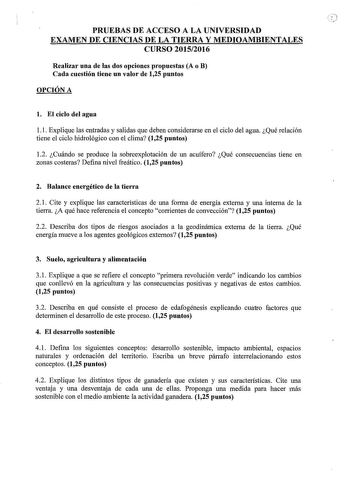 PRUEBAS DE ACCESO A LA UNIVERSIDAD EXAMEN DE CIENCIAS DE LA TIERRA Y MEDIOAMBIENTALES CURSO 20152016 Realizar una de las dos opciones propuestas A o B Cada cuestión tiene un valor de 125 puntos OPCIÓN A l El ciclo del agua 11 Explique las entradas y salidas que deben considerarse en el ciclo del agua Qué relación tiene el ciclo hidrológico con el clima 125 puntos 12 Cuándo se produce la sobreexplotación de un acuífero Qué consecuencias tiene en zonas costeras Defina nivel freático 125 puntos 2 …