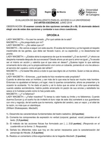 EVALUACIÓN DE BACHILLERATO PARA EL ACCESO A LA UNIVERSIDAD 210 ARTES ESCÉNICAS JUNIO 2019 OBSERVACIÓN El examen consta de dos opciones cerradas A o B El alumnado deberá elegir una de estas dos opciones y contestar a sus cinco cuestiones OPCIÓN A LADY MACBETHYa casi ha cenado Por qué saliste de la sala MACBETHHa preguntado por mí LADY MACBETHNo sabes que sí MACBETHNo vamos a seguir con este asunto El acaba de honrarme y yo he logrado el respeto inestimable de las gentes que debe ser llevado nuev…