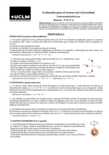 Evaluación para el Acceso a la Universidad Convocatoria de 2019 Materia F Í S I C A  Instrucciones Hay que contestar a una de las dos opciones propuestas A o B Los problemas puntúan 3 puntos cada uno las cuestiones 1 punto cada una y la cuestión experimental 1 punto Se valorará prioritariamente la aplicación razonada de los principios físicos así como el planteamiento acompañado de los diagramas o esquemas necesarios para el desarrollo del ejercicio y una exposición clara y ordenada Se podrá ut…