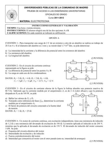 UNIVERSIDADES PÚBLICAS DE LA COMUNIDAD DE MADRID PRUEBA DE ACCESO A LAS ENSEÑANZAS UNIVERSITARIAS OFICIALES DE GRADO Curso 20112012 MATERIA ELECTROTECNIA INSTRUCCIONES GENERALES Y VALORACIÓN TIEMPO Una hora y treinta minutos INSTRUCCIONES El alumno elegirá una de las dos opciones A ó B CALIFICACIONES En cada cuestión se indicará su calificación OPCIÓN A CUESTIÓN 1 Para transportar una carga de 2 C de un extremo a otro de un alambre se realiza un trabajo de 20 J en 4 s Si el diámetro del alambre…