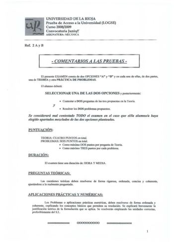 UNIVERSIDAD DE LA RIOJA Prueba de Acceso a la Universidad LOGSE Curso 20082009 Convocatoria Juniof ASIGNATURA MECÁNlCA Ref 2 Ay B  COMENTARIOS A LAS PRUEBAS  El presente EXAMEN consta de dos OPCIONES A y B y en cada una de ellas de dos partes una de TEORÍA y otra PRÁCTICA DE PROBLEMAS El alumno deberá SELECCIONAR UNA DE LAS DOS OPCIONES y posterionnente  Contestar a DOS preguntas de las tres propuestas en la Teoría y  Resolver los DOS problemas propuestos Se considerará mal contestado TODO el e…