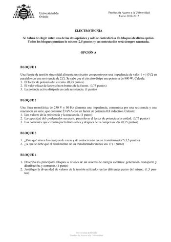 Universidad de Oviedo Pruebas de Acceso a la Universidad Curso 20142015 ELECTROTECNIA Se habrá de elegir entre una de las dos opciones y sólo se contestará a los bloques de dicha opción Todos los bloques puntúan lo mismo 25 puntos y su contestación será siempre razonada OPCIÓN A BLOQUE 1 Una fuente de tensión sinusoidal alimenta un circuito compuesto por una impedancia de valor 1  j3  en paralelo con una resistencia de 2  Se sabe que el circuito disipa una potencia de 900 W Calcule 1 El factor …