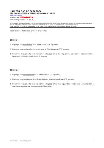 UNIVERSIDAD DE ZARAGOZA PRUEBA DE ACCESO A ESTUDIOS UNIVERSITARIOS JUNIO DE 2006 Ejercicio de FILOSOFÍA Tiempo disponible 1 h 30 m Se valorará el uso de vocabulario y la notación científica Los errores ortográficos el desorden la falta de limpieza en la presentación y la mala redacción podrán suponer una disminución hasta de un punto en la calificación salvo casos extremos PUNTUACIÓN QUE SE OTORGARÁ A ESTE EJERCICIO véanse las distintas partes del examen Desarrolle una de las dos opciones propu…