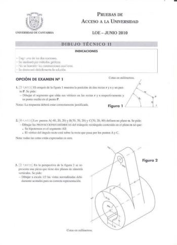 PRUEBAS DE ACCESO A LA UNIVERSIDAD UNIVERSIDAD DE CANTABRIA LOE  JUNIO 2010 DIBUJO TÉCNICO Il INDICACIONES  Ees uno de es dos oociones  Se resolverá por 1Y1éldos g1ófios N  e borrnrór c5 construOcions ouxilcres Se de1cccHó debidomcme la solción l  OPCIÓN DE EXAMEN N 2 1 Cotas en milímetros  1 13 rro El crquis de la figun 1 muestra 1 posición dedos rectas r y s y un pun     to P Se pide   Dibujar el segmento que súa sus vértices en las rectas 1 y s respcctivamcutc y P su punto t11edio en el punt…