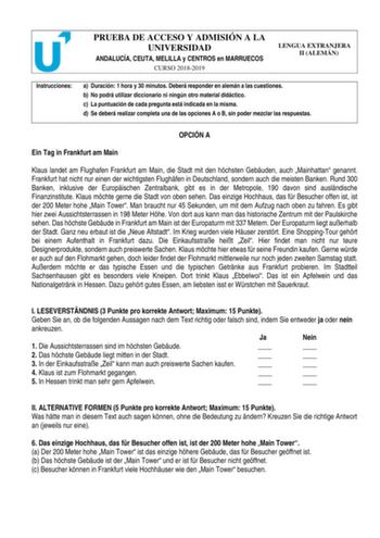 PRUEBA DE ACCESO Y ADMISIÓN A LA UNIVERSIDAD ANDALUCÍA CEUTA MELILLA y CENTROS en MARRUECOS CURSO 20182019 LENGUA EXTRANJERA II ALEMÁN Instrucciones a Duración 1 hora y 30 minutos Deberá responder en alemán a las cuestiones b No podrá utilizar diccionario ni ningún otro material didáctico c La puntuación de cada pregunta está indicada en la misma d Se deberá realizar completa una de las opciones A o B sin poder mezclar las respuestas OPCIÓN A Ein Tag in Frankfurt am Main Klaus landet am Flughaf…